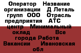 Оператор › Название организации ­ Д Леталь групп, ООО › Отрасль предприятия ­ АТС, call-центр › Минимальный оклад ­ 18 000 - Все города Работа » Вакансии   . Ивановская обл.